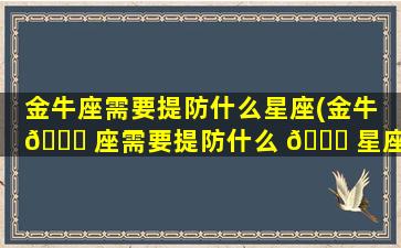 金牛座需要提防什么星座(金牛 🐟 座需要提防什么 🐘 星座的人)